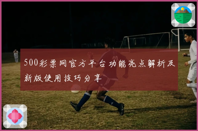 500彩票网官方平台功能亮点解析及新版使用技巧分享