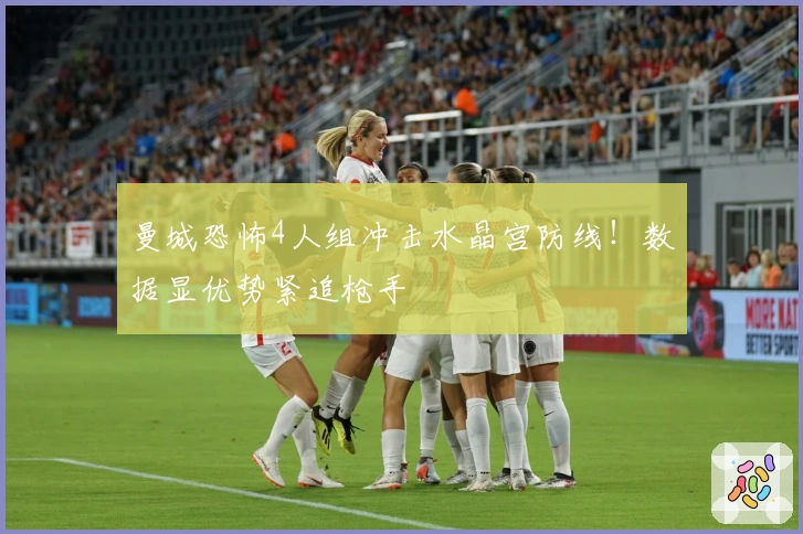 曼城恐怖4人组冲击水晶宫防线！数据显优势紧追枪手