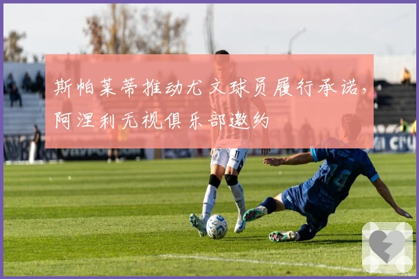 斯帕莱蒂推动尤文球员履行承诺，阿涅利无视俱乐部邀约