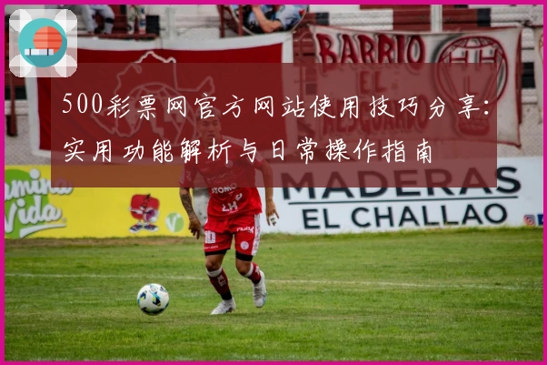 500彩票网官方网站使用技巧分享：实用功能解析与日常操作指南
