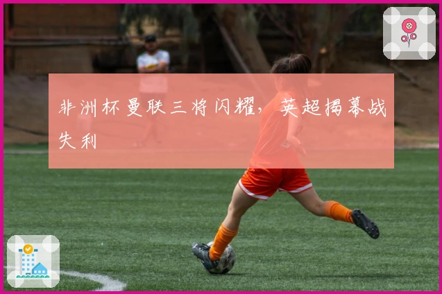 非洲杯曼联三将闪耀，英超揭幕战失利