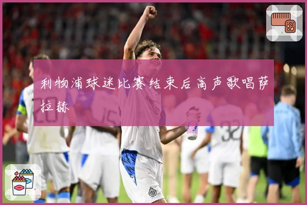 利物浦球迷比赛结束后高声歌唱萨拉赫