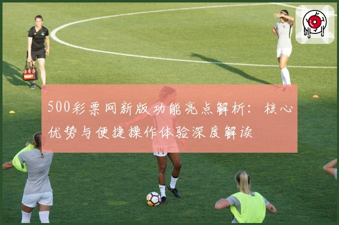 500彩票网新版功能亮点解析:核心优势与便捷操作体验深度解读