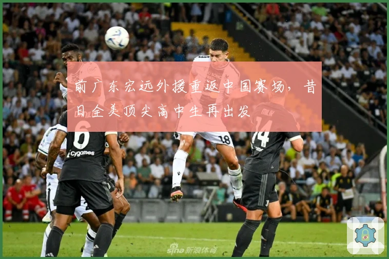 前广东宏远外援重返中国赛场，昔日全美顶尖高中生再出发