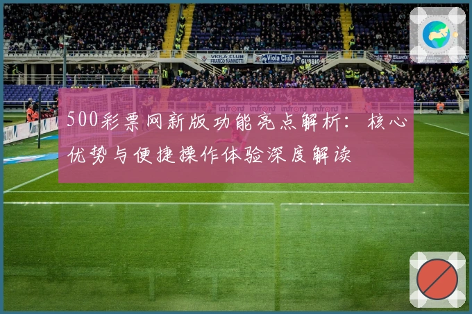 500彩票网新版功能亮点解析：核心优势与便捷操作体验深度解读