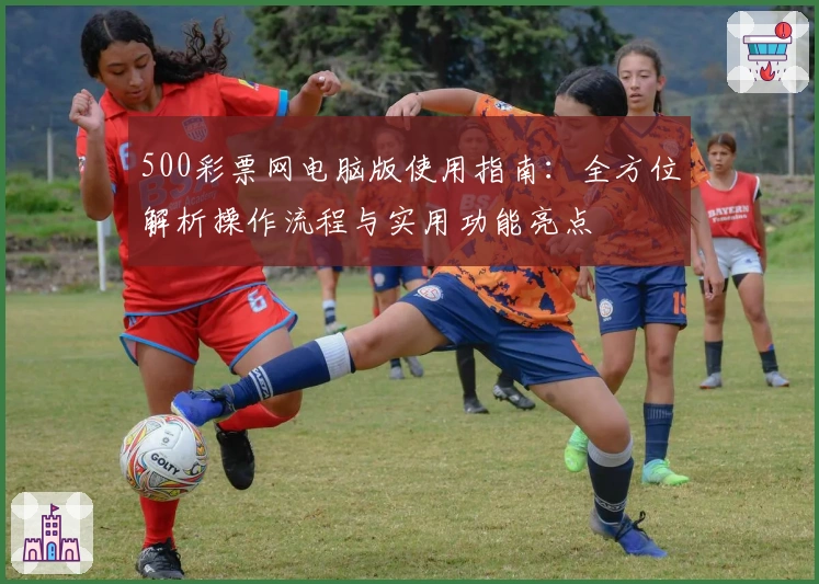 500彩票网电脑版使用指南：全方位解析操作流程与实用功能亮点