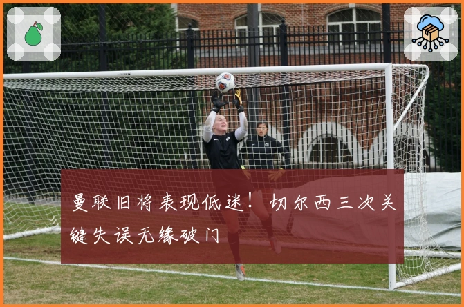 曼联旧将表现低迷！切尔西三次关键失误无缘破门