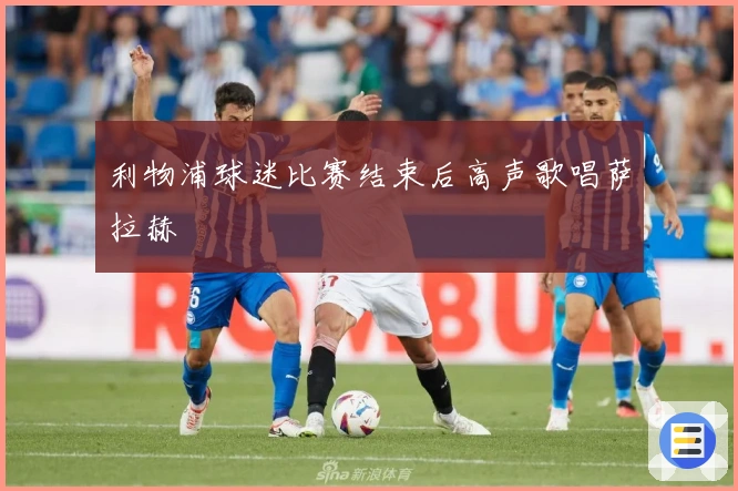 利物浦球迷比赛结束后高声歌唱萨拉赫