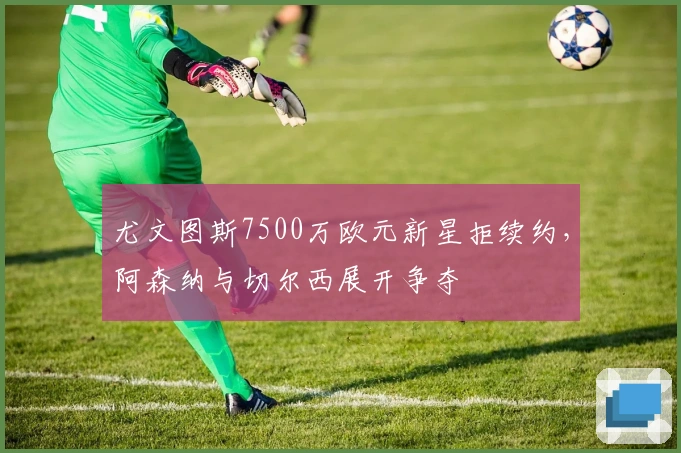 尤文图斯7500万欧元新星拒续约，阿森纳与切尔西展开争夺