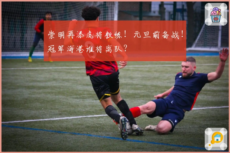 崇明再添虎将教练！元旦前备战！冠军海港谁将离队？
