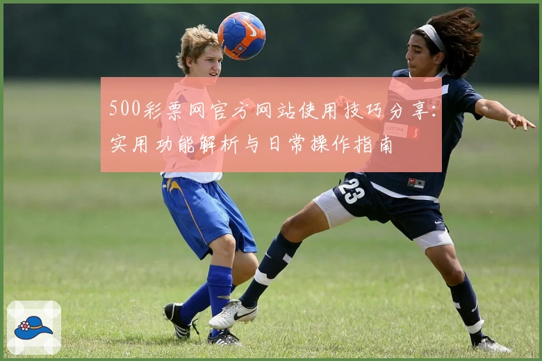 500彩票网官方网站使用技巧分享：实用功能解析与日常操作指南