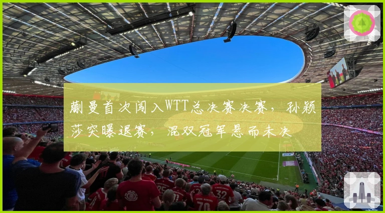 蒯曼首次闯入WTT总决赛决赛，孙颖莎突曝退赛，混双冠军悬而未决