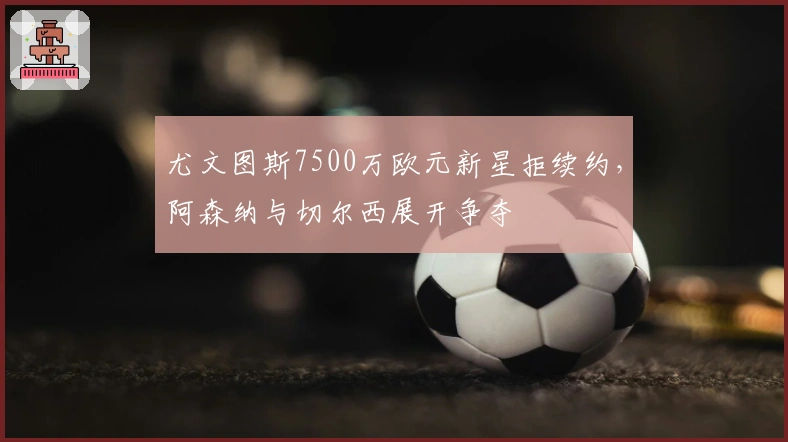 尤文图斯7500万欧元新星拒续约，阿森纳与切尔西展开争夺