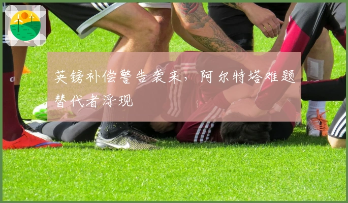 英镑补偿警告袭来，阿尔特塔难题替代者浮现